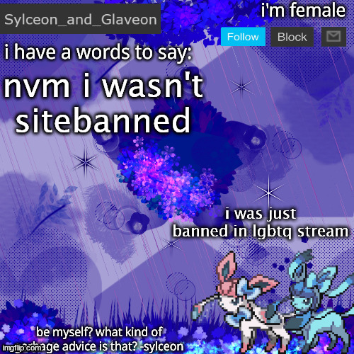 Sylceon_and_Glaveon 4.0 | nvm i wasn't sitebanned; i was just banned in lgbtq stream | image tagged in sylceon_and_glaveon 4 0 | made w/ Imgflip meme maker
