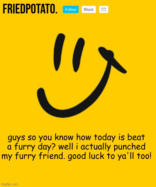 Friedpotato's announcement temp | guys so you know how today is beat a furry day? well i actually punched my furry friend. good luck to ya'll too! | image tagged in friedpotato's announcement temp | made w/ Imgflip meme maker
