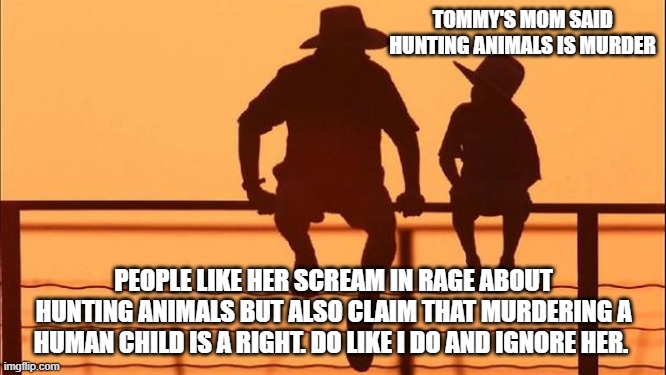 Cowboy wisdom, you do not have to listen to liberals | TOMMY'S MOM SAID HUNTING ANIMALS IS MURDER; PEOPLE LIKE HER SCREAM IN RAGE ABOUT HUNTING ANIMALS BUT ALSO CLAIM THAT MURDERING A HUMAN CHILD IS A RIGHT. DO LIKE I DO AND IGNORE HER. | image tagged in cowboy father and son,cowboy wisdom,hunting season,crying liberals,2nd amendment,off to the woods | made w/ Imgflip meme maker