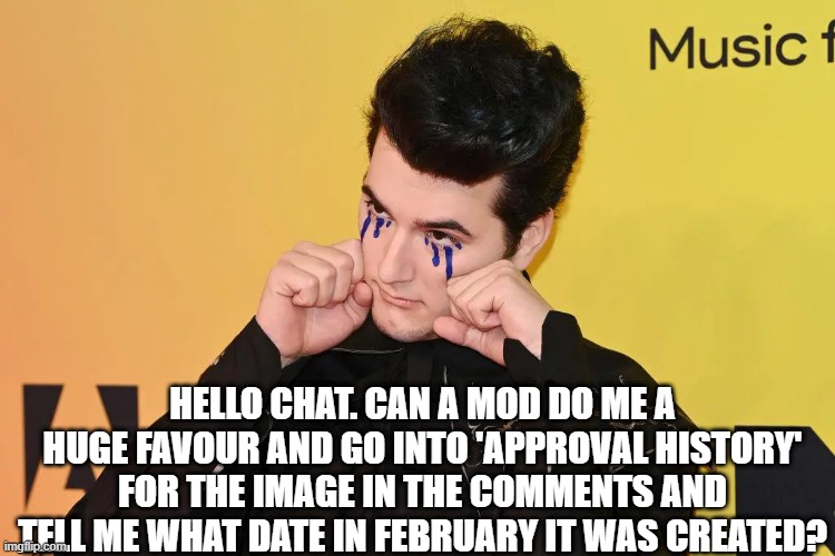 gonna cry? | HELLO CHAT. CAN A MOD DO ME A HUGE FAVOUR AND GO INTO 'APPROVAL HISTORY' FOR THE IMAGE IN THE COMMENTS AND TELL ME WHAT DATE IN FEBRUARY IT WAS CREATED? | made w/ Imgflip meme maker