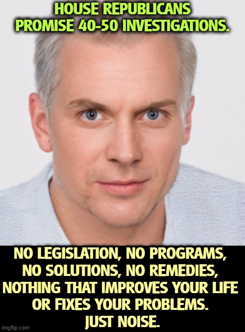 HOUSE REPUBLICANS PROMISE 40-50 INVESTIGATIONS. NO LEGISLATION, NO PROGRAMS, 
NO SOLUTIONS, NO REMEDIES, 
NOTHING THAT IMPROVES YOUR LIFE 
OR FIXES YOUR PROBLEMS. 
JUST NOISE. | image tagged in republicans,never,solutions,help,noise | made w/ Imgflip meme maker