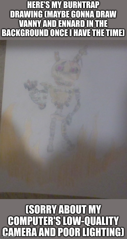 my burntrap drawing | HERE'S MY BURNTRAP DRAWING (MAYBE GONNA DRAW VANNY AND ENNARD IN THE BACKGROUND ONCE I HAVE THE TIME); (SORRY ABOUT MY COMPUTER'S LOW-QUALITY CAMERA AND POOR LIGHTING) | image tagged in fnaf,fnaf security breach,drawing | made w/ Imgflip meme maker