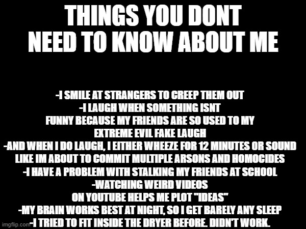 uhm so yeah HAHAHAHAUSHUIOSLKDJFHGWJWKSDJFHGFEHJKDFVJBVHFDJSKLDFKGJ | -I SMILE AT STRANGERS TO CREEP THEM OUT
-I LAUGH WHEN SOMETHING ISNT FUNNY BECAUSE MY FRIENDS ARE SO USED TO MY EXTREME EVIL FAKE LAUGH
-AND WHEN I DO LAUGH, I EITHER WHEEZE FOR 12 MINUTES OR SOUND LIKE IM ABOUT TO COMMIT MULTIPLE ARSONS AND HOMOCIDES
-I HAVE A PROBLEM WITH STALKING MY FRIENDS AT SCHOOL
-WATCHING WEIRD VIDEOS ON YOUTUBE HELPS ME PLOT "IDEAS"
-MY BRAIN WORKS BEST AT NIGHT, SO I GET BARELY ANY SLEEP
-I TRIED TO FIT INSIDE THE DRYER BEFORE. DIDN'T WORK. THINGS YOU DONT NEED TO KNOW ABOUT ME | made w/ Imgflip meme maker