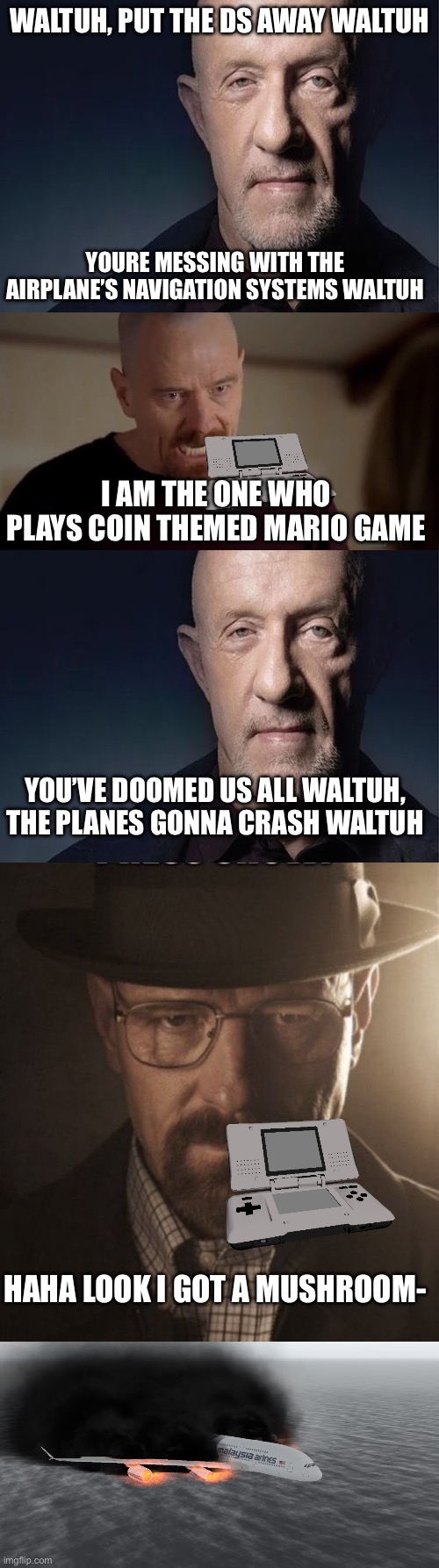 put the ds away waltuh | WALTUH, PUT THE DS AWAY WALTUH; YOURE MESSING WITH THE AIRPLANE’S NAVIGATION SYSTEMS WALTUH; I AM THE ONE WHO PLAYS COIN THEMED MARIO GAME; YOU’VE DOOMED US ALL WALTUH, THE PLANES GONNA CRASH WALTUH; HAHA LOOK I GOT A MUSHROOM- | image tagged in waltuh,i am the one who knocks,crashed airplane | made w/ Imgflip meme maker