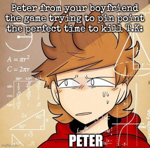 Tord Calculating | Peter from your boyfriend the game trying to pin point the perfect time to kill T.K:; PETER | image tagged in tord calculating,your boyfriend | made w/ Imgflip meme maker