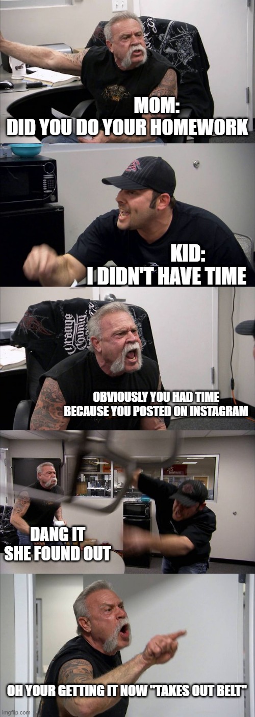 Homework argument | MOM:
DID YOU DO YOUR HOMEWORK; KID:
I DIDN'T HAVE TIME; OBVIOUSLY YOU HAD TIME BECAUSE YOU POSTED ON INSTAGRAM; DANG IT SHE FOUND OUT; OH YOUR GETTING IT NOW "TAKES OUT BELT" | image tagged in memes,american chopper argument,homework | made w/ Imgflip meme maker