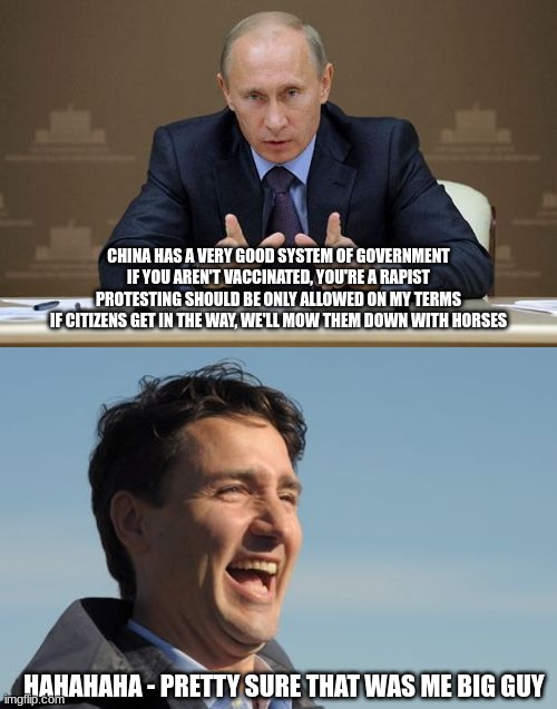 Stranger than Fiction | CHINA HAS A VERY GOOD SYSTEM OF GOVERNMENT
IF YOU AREN'T VACCINATED, YOU'RE A RAPIST
PROTESTING SHOULD BE ONLY ALLOWED ON MY TERMS
IF CITIZENS GET IN THE WAY, WE'LL MOW THEM DOWN WITH HORSES; HAHAHAHA - PRETTY SURE THAT WAS ME BIG GUY | image tagged in vladimir putin,justin trudeau,famous quotes | made w/ Imgflip meme maker