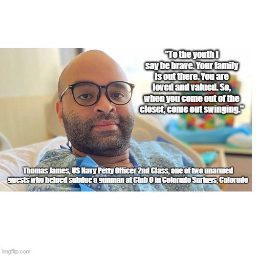 thomas james hero | "To the youth I say be brave. Your family is out there. You are loved and valued. So, when you come out of the closet, come out swinging."; Thomas James, US Navy Petty Officer 2nd Class, one of two unarmed guests who helped subdue a gunman at Club Q in Colorado Springs, Colorado | made w/ Imgflip meme maker