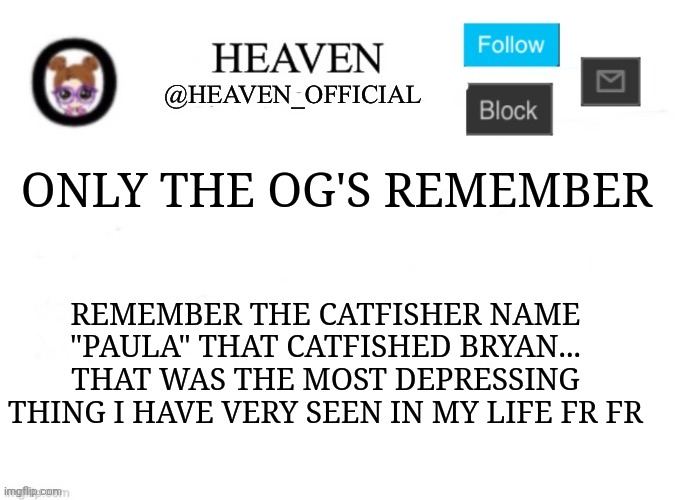 Still laughing to this day | ONLY THE OG'S REMEMBER; REMEMBER THE CATFISHER NAME "PAULA" THAT CATFISHED BRYAN... THAT WAS THE MOST DEPRESSING THING I HAVE VERY SEEN IN MY LIFE FR FR | image tagged in heaven s template | made w/ Imgflip meme maker