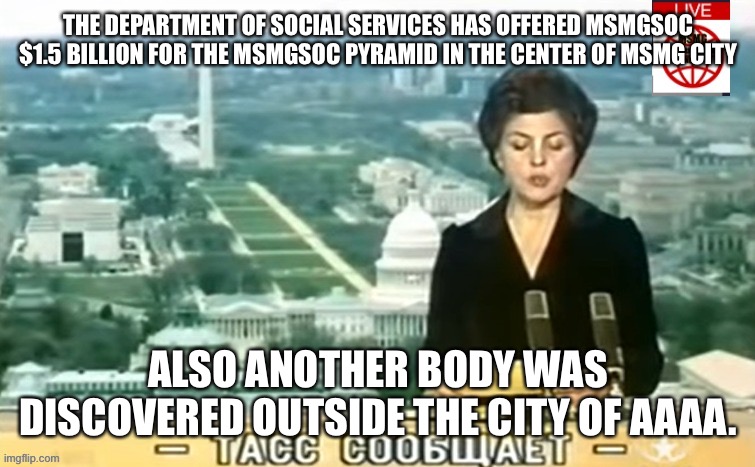 Dictator MSMG News | THE DEPARTMENT OF SOCIAL SERVICES HAS OFFERED MSMGSOC $1.5 BILLION FOR THE MSMGSOC PYRAMID IN THE CENTER OF MSMG CITY; ALSO ANOTHER BODY WAS DISCOVERED OUTSIDE THE CITY OF AAAA. | image tagged in dictator msmg news | made w/ Imgflip meme maker