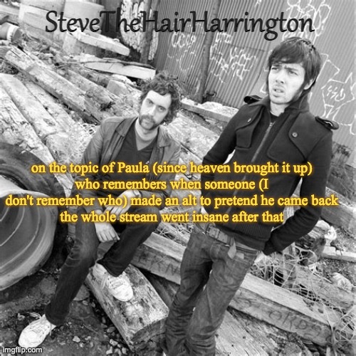 Steve’s Justice Temp (thanks Bubonic) | on the topic of Paula (since heaven brought it up)
who remembers when someone (I don't remember who) made an alt to pretend he came back
the whole stream went insane after that | image tagged in steve s justice temp thanks bubonic | made w/ Imgflip meme maker