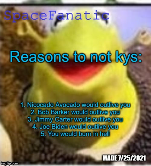 Ye Olde Announcements | Reasons to not kys:; 1. Nicocado Avocado would outlive you
2. Bob Barker would outlive you
3. Jimmy Carter would outlive you
4. Joe Biden would outlive you
5. You would burn in hell | image tagged in spacefanatic announcement temp | made w/ Imgflip meme maker