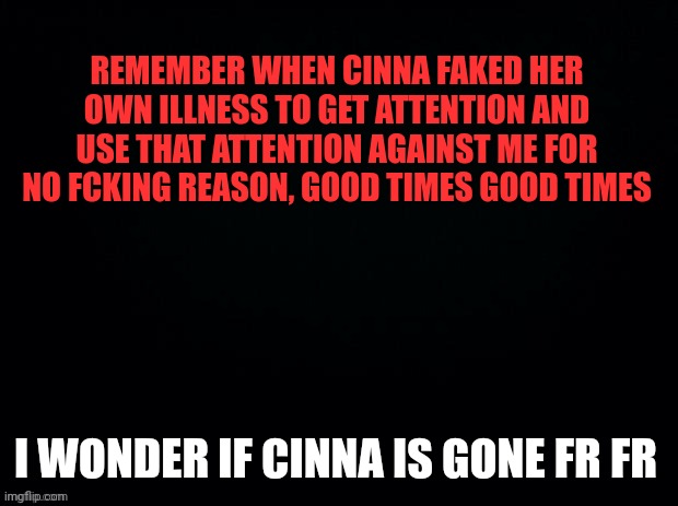 She plotted everything and She made tons of enemies | REMEMBER WHEN CINNA FAKED HER OWN ILLNESS TO GET ATTENTION AND USE THAT ATTENTION AGAINST ME FOR NO FCKING REASON, GOOD TIMES GOOD TIMES; I WONDER IF CINNA IS GONE FR FR | image tagged in black with red typing | made w/ Imgflip meme maker
