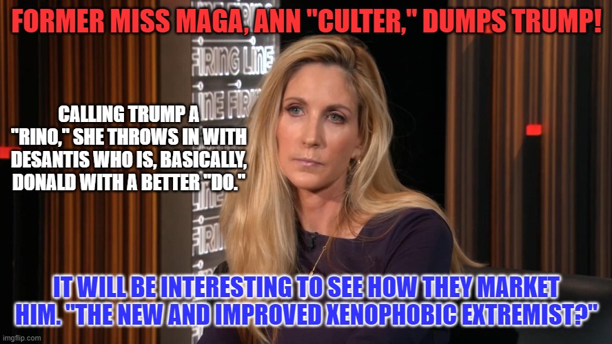 Would you buy a used dogma from this man...er...I mean, woman? | FORMER MISS MAGA, ANN "CULTER," DUMPS TRUMP! CALLING TRUMP A "RINO," SHE THROWS IN WITH DESANTIS WHO IS, BASICALLY, DONALD WITH A BETTER "DO."; IT WILL BE INTERESTING TO SEE HOW THEY MARKET HIM. "THE NEW AND IMPROVED XENOPHOBIC EXTREMIST?" | image tagged in politics | made w/ Imgflip meme maker
