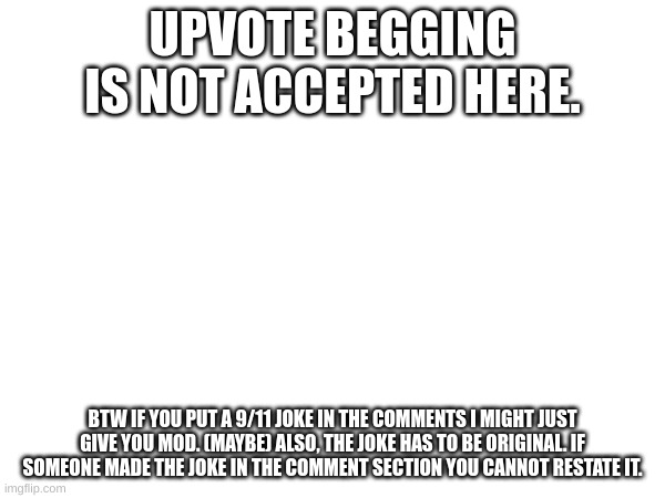 No upvote begging and mod approval | UPVOTE BEGGING IS NOT ACCEPTED HERE. BTW IF YOU PUT A 9/11 JOKE IN THE COMMENTS I MIGHT JUST GIVE YOU MOD. (MAYBE) ALSO, THE JOKE HAS TO BE ORIGINAL. IF SOMEONE MADE THE JOKE IN THE COMMENT SECTION YOU CANNOT RESTATE IT. | image tagged in a | made w/ Imgflip meme maker