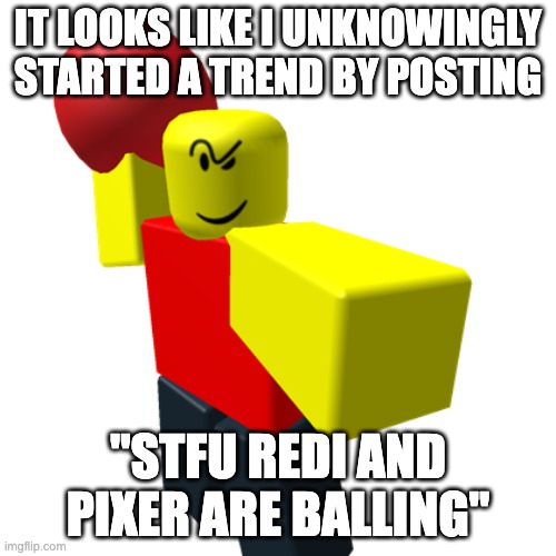 everyone is balling now | IT LOOKS LIKE I UNKNOWINGLY STARTED A TREND BY POSTING; "STFU REDI AND PIXER ARE BALLING" | made w/ Imgflip meme maker