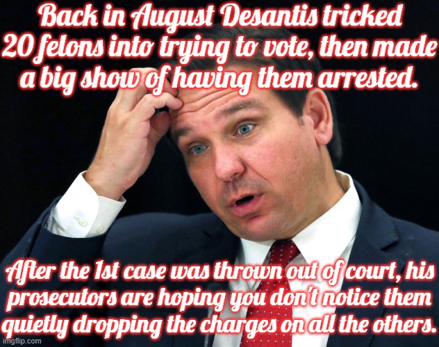 *Whistles nonchalantly* | Back in August Desantis tricked 20 felons into trying to vote, then made
a big show of having them arrested. After the 1st case was thrown out of court, his
prosecutors are hoping you don't notice them
quietly dropping the charges on all the others. | image tagged in dipshit desantis,embarrassing,wow you failed this job,voter fraud | made w/ Imgflip meme maker