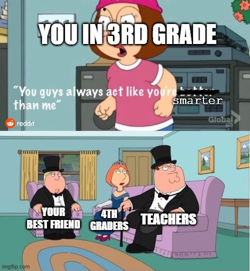the smart people | YOU IN 3RD GRADE; smarter; TEACHERS; YOUR BEST FRIEND; 4TH GRADERS | image tagged in you guys always act like you're better than me | made w/ Imgflip meme maker