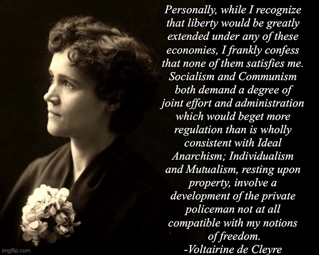 Personally, while I recognize 
that liberty would be greatly 
extended under any of these 
economies, I frankly confess 
that none of them satisfies me. 
Socialism and Communism 
both demand a degree of 
joint effort and administration 
which would beget more 
regulation than is wholly 
consistent with Ideal 
Anarchism; Individualism 
and Mutualism, resting upon 
property, involve a 
development of the private 
policeman not at all 
compatible with my notions 
of freedom.
-Voltairine de Cleyre | made w/ Imgflip meme maker