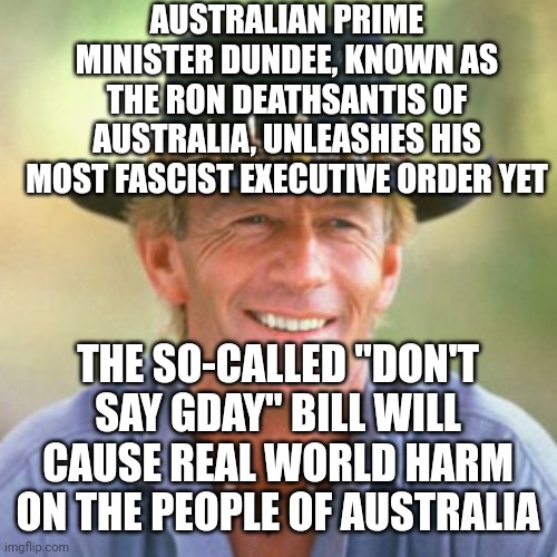 australianguy | AUSTRALIAN PRIME MINISTER DUNDEE, KNOWN AS THE RON DEATHSANTIS OF AUSTRALIA, UNLEASHES HIS MOST FASCIST EXECUTIVE ORDER YET; THE SO-CALLED "DON'T SAY GDAY" BILL WILL CAUSE REAL WORLD HARM ON THE PEOPLE OF AUSTRALIA | image tagged in australianguy | made w/ Imgflip meme maker