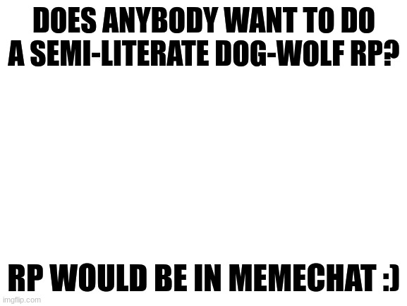 I have some plot ideas for our wolf and/or dog OCs ^^ | DOES ANYBODY WANT TO DO A SEMI-LITERATE DOG-WOLF RP? RP WOULD BE IN MEMECHAT :) | image tagged in blank white template,roleplay,rp | made w/ Imgflip meme maker