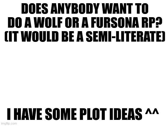 I have some plot ideas ^^ | DOES ANYBODY WANT TO DO A WOLF OR A FURSONA RP? (IT WOULD BE A SEMI-LITERATE); I HAVE SOME PLOT IDEAS ^^ | image tagged in blank white template,rp,roleplay,furry,the furry fandom | made w/ Imgflip meme maker