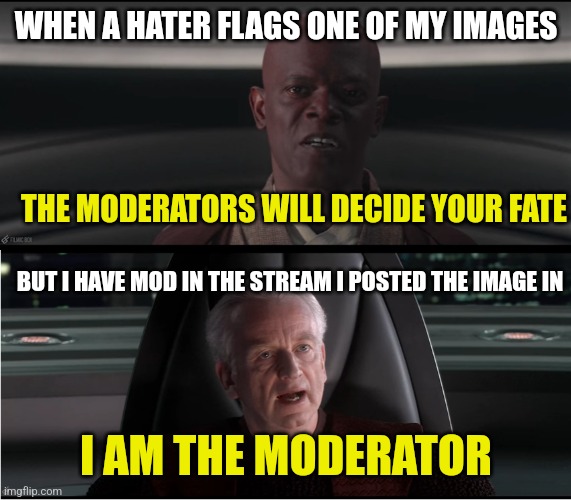 Ha ha | WHEN A HATER FLAGS ONE OF MY IMAGES; THE MODERATORS WILL DECIDE YOUR FATE; BUT I HAVE MOD IN THE STREAM I POSTED THE IMAGE IN; I AM THE MODERATOR | image tagged in i am the senate,mods,moderators | made w/ Imgflip meme maker