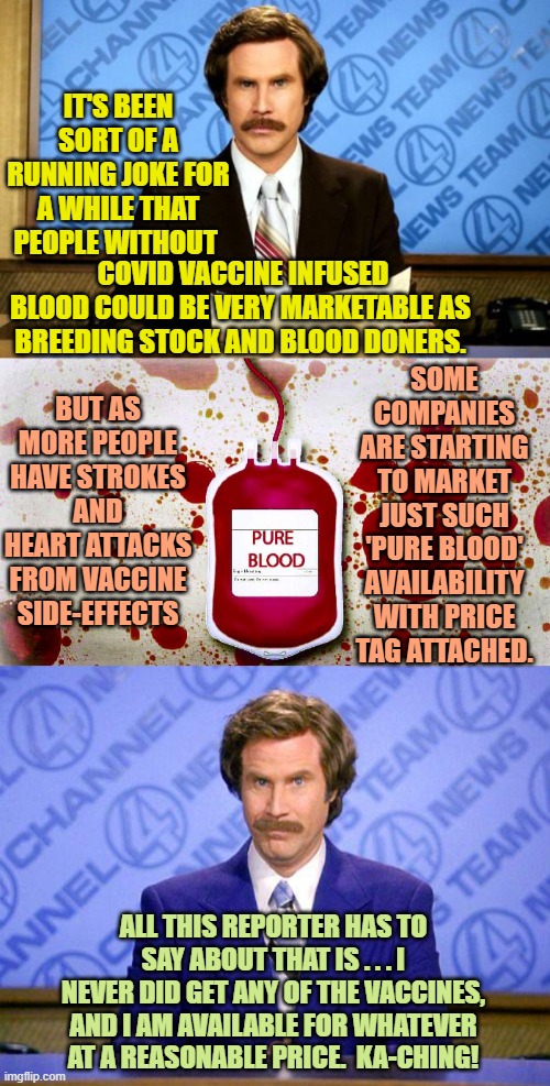 Yeah . . . it's actually true now. | IT'S BEEN SORT OF A RUNNING JOKE FOR A WHILE THAT PEOPLE WITHOUT; COVID VACCINE INFUSED BLOOD COULD BE VERY MARKETABLE AS BREEDING STOCK AND BLOOD DONERS. SOME COMPANIES ARE STARTING TO MARKET JUST SUCH 'PURE BLOOD' AVAILABILITY WITH PRICE TAG ATTACHED. BUT AS MORE PEOPLE HAVE STROKES AND HEART ATTACKS FROM VACCINE SIDE-EFFECTS; ALL THIS REPORTER HAS TO SAY ABOUT THAT IS . . . I NEVER DID GET ANY OF THE VACCINES, AND I AM AVAILABLE FOR WHATEVER AT A REASONABLE PRICE.  KA-CHING! | image tagged in breaking news | made w/ Imgflip meme maker