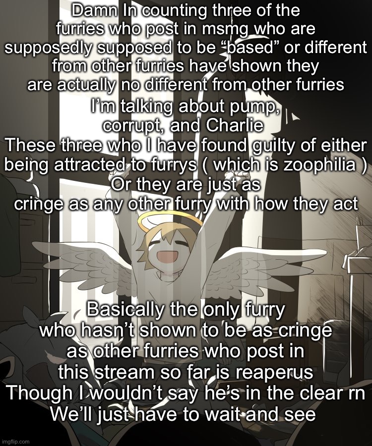 Any other furry I didn’t mention was cringe at start so they weren’t worth mentioning | Damn In counting three of the furries who post in msmg who are supposedly supposed to be “based” or different from other furries have shown they are actually no different from other furries; I’m talking about pump, corrupt, and Charlie 
These three who I have found guilty of either being attracted to furrys ( which is zoophilia )
Or they are just as cringe as any other furry with how they act; Basically the only furry who hasn’t shown to be as cringe as other furries who post in this stream so far is reaperus
Though I wouldn’t say he’s in the clear rn
We’ll just have to wait and see | image tagged in avogado6 depression | made w/ Imgflip meme maker