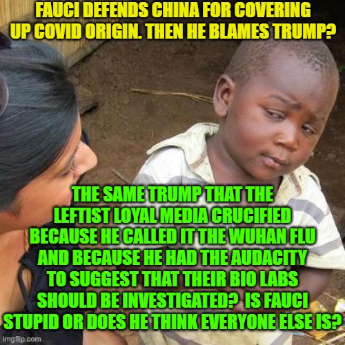 What is truth?  It's something that NO LEFTIST has got any use for. | FAUCI DEFENDS CHINA FOR COVERING UP COVID ORIGIN. THEN HE BLAMES TRUMP? THE SAME TRUMP THAT THE LEFTIST LOYAL MEDIA CRUCIFIED BECAUSE HE CALLED IT THE WUHAN FLU AND BECAUSE HE HAD THE AUDACITY TO SUGGEST THAT THEIR BIO LABS SHOULD BE INVESTIGATED?  IS FAUCI STUPID OR DOES HE THINK EVERYONE ELSE IS? | image tagged in third world skeptical kid | made w/ Imgflip meme maker