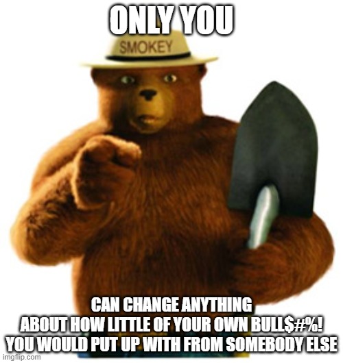 Do unto others as you would have them do unto you. | ONLY YOU; CAN CHANGE ANYTHING
ABOUT HOW LITTLE OF YOUR OWN BULL$#%!
YOU WOULD PUT UP WITH FROM SOMEBODY ELSE | image tagged in smokey bear,change,the golden rule,tolerance,bullshit,behavior | made w/ Imgflip meme maker