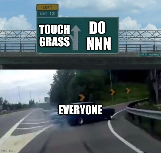 :| K IDK | DO 
NNN; TOUCH GRASS; EVERYONE | image tagged in car drift meme | made w/ Imgflip meme maker