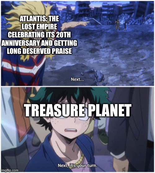Happy 20th Anniversary Treasure Planet | ATLANTIS: THE LOST EMPIRE CELEBRATING ITS 20TH ANNIVERSARY AND GETTING LONG DESERVED PRAISE; TREASURE PLANET | image tagged in now it's your turn,treasure planet,atlantis the lost empire,disney | made w/ Imgflip meme maker