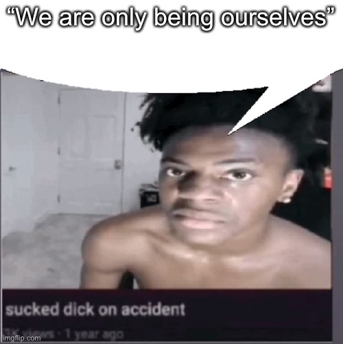 Quite frankly the truth (no hate) | “We are only being ourselves” | image tagged in sucked dick on accident,the,balls | made w/ Imgflip meme maker