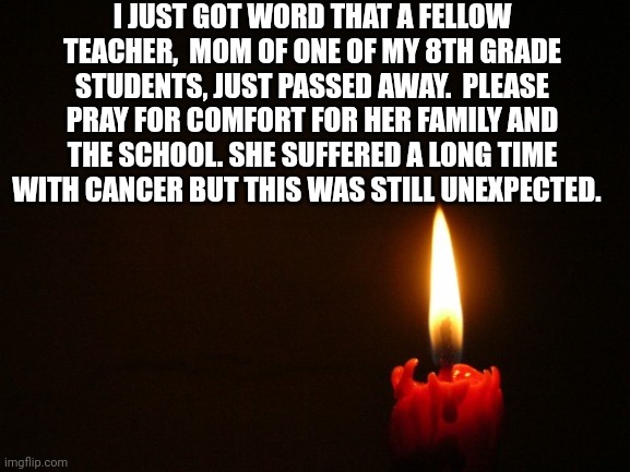 It's hard losing a parent but when you're just a child I can't imagine | I JUST GOT WORD THAT A FELLOW TEACHER,  MOM OF ONE OF MY 8TH GRADE STUDENTS, JUST PASSED AWAY.  PLEASE PRAY FOR COMFORT FOR HER FAMILY AND THE SCHOOL. SHE SUFFERED A LONG TIME WITH CANCER BUT THIS WAS STILL UNEXPECTED. | image tagged in candle | made w/ Imgflip meme maker
