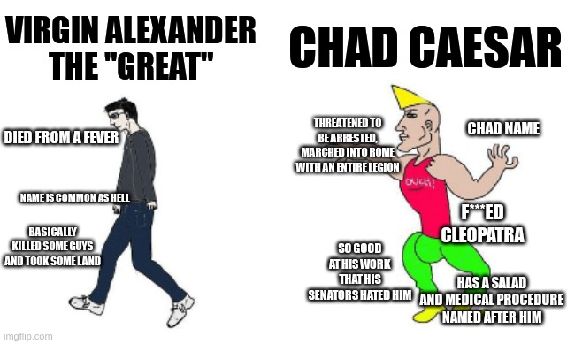 Virgin vs Chad | CHAD CAESAR; VIRGIN ALEXANDER THE "GREAT"; CHAD NAME; THREATENED TO BE ARRESTED, MARCHED INTO ROME WITH AN ENTIRE LEGION; DIED FROM A FEVER; NAME IS COMMON AS HELL; F***ED CLEOPATRA; SO GOOD AT HIS WORK THAT HIS SENATORS HATED HIM; BASICALLY KILLED SOME GUYS AND TOOK SOME LAND; HAS A SALAD AND MEDICAL PROCEDURE NAMED AFTER HIM | image tagged in virgin vs chad | made w/ Imgflip meme maker