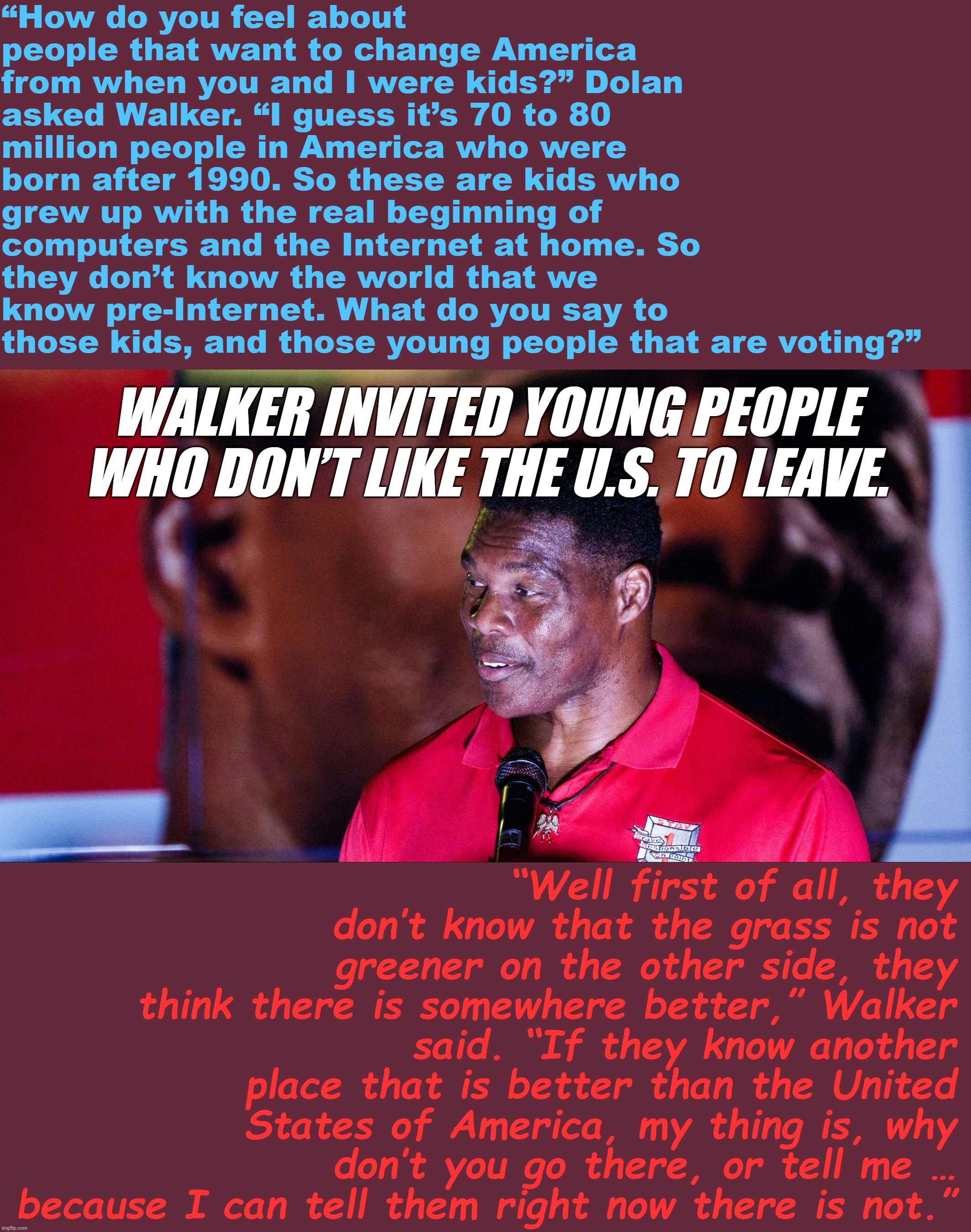 Wow, he really nailed the "punch-down-at-and-slime-as-unpatriotic-any-young-person-seeking-change" GOP talking point | “How do you feel about people that want to change America from when you and I were kids?” Dolan asked Walker. “I guess it’s 70 to 80 million people in America who were born after 1990. So these are kids who grew up with the real beginning of computers and the Internet at home. So they don’t know the world that we know pre-Internet. What do you say to those kids, and those young people that are voting?”; WALKER INVITED YOUNG PEOPLE WHO DON’T LIKE THE U.S. TO LEAVE. “Well first of all, they don’t know that the grass is not greener on the other side, they think there is somewhere better,” Walker said. “If they know another place that is better than the United States of America, my thing is, why don’t you go there, or tell me … because I can tell them right now there is not.” | image tagged in herschel walker demagogue,herschel walker,bold move,sir,conservative logic,georgia | made w/ Imgflip meme maker