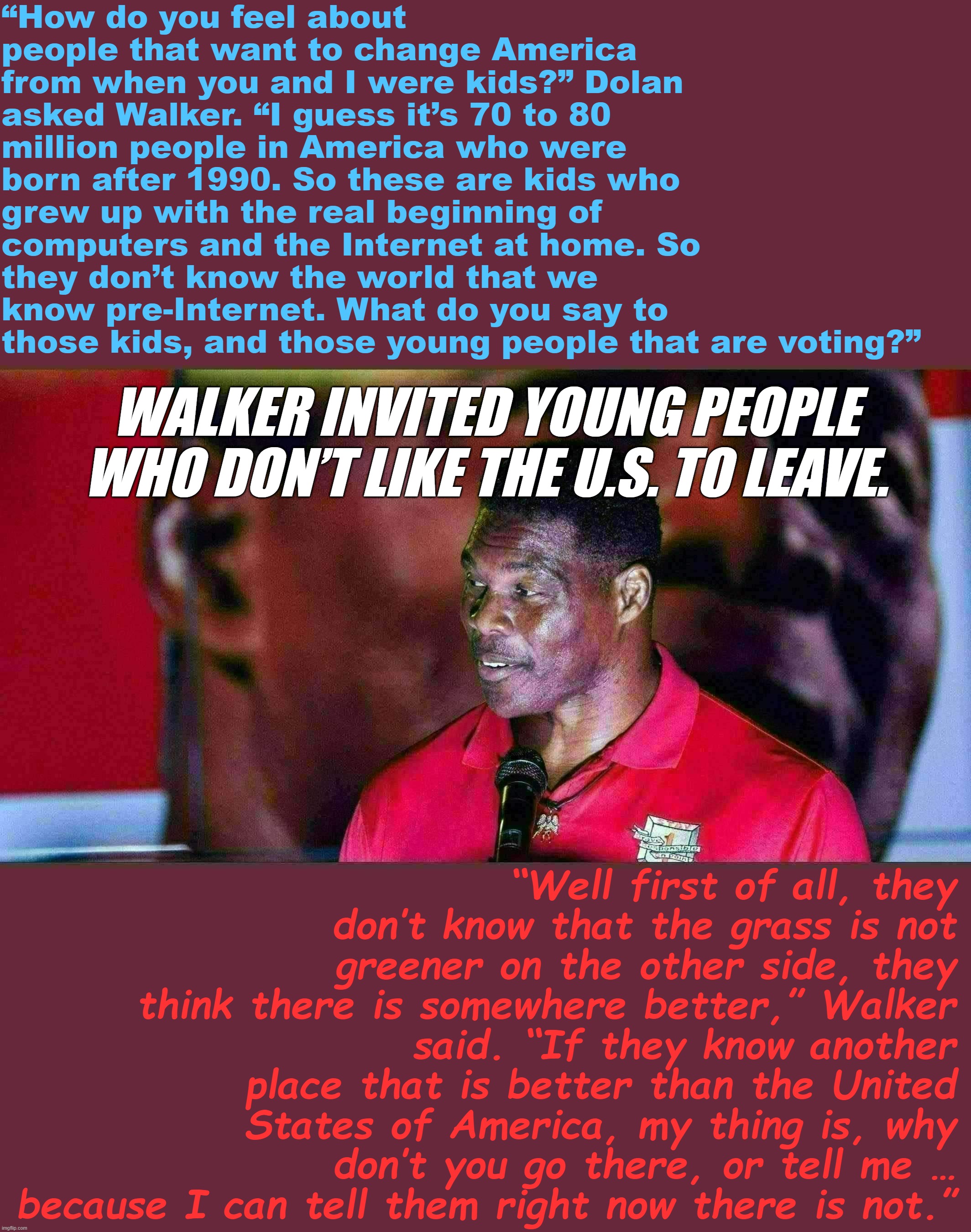 Wow, he really nailed the "punch-down-at-and-slime-as-unpatriotic-any-young-person-seeking-change" GOP talking point | “How do you feel about people that want to change America from when you and I were kids?” Dolan asked Walker. “I guess it’s 70 to 80 million people in America who were born after 1990. So these are kids who grew up with the real beginning of computers and the Internet at home. So they don’t know the world that we know pre-Internet. What do you say to those kids, and those young people that are voting?”; WALKER INVITED YOUNG PEOPLE WHO DON’T LIKE THE U.S. TO LEAVE. “Well first of all, they don’t know that the grass is not greener on the other side, they think there is somewhere better,” Walker said. “If they know another place that is better than the United States of America, my thing is, why don’t you go there, or tell me … because I can tell them right now there is not.” | image tagged in herschel walker demagogue | made w/ Imgflip meme maker