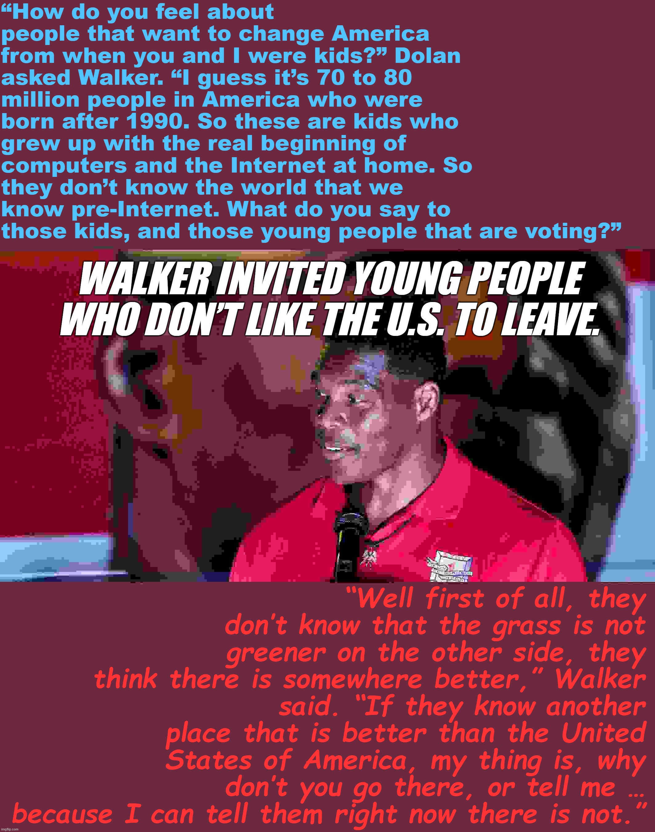 Troll of the Day: Herschel Walker | “How do you feel about people that want to change America from when you and I were kids?” Dolan asked Walker. “I guess it’s 70 to 80 million people in America who were born after 1990. So these are kids who grew up with the real beginning of computers and the Internet at home. So they don’t know the world that we know pre-Internet. What do you say to those kids, and those young people that are voting?”; WALKER INVITED YOUNG PEOPLE WHO DON’T LIKE THE U.S. TO LEAVE. “Well first of all, they don’t know that the grass is not greener on the other side, they think there is somewhere better,” Walker said. “If they know another place that is better than the United States of America, my thing is, why don’t you go there, or tell me … because I can tell them right now there is not.” | image tagged in herschel walker demagogue | made w/ Imgflip meme maker