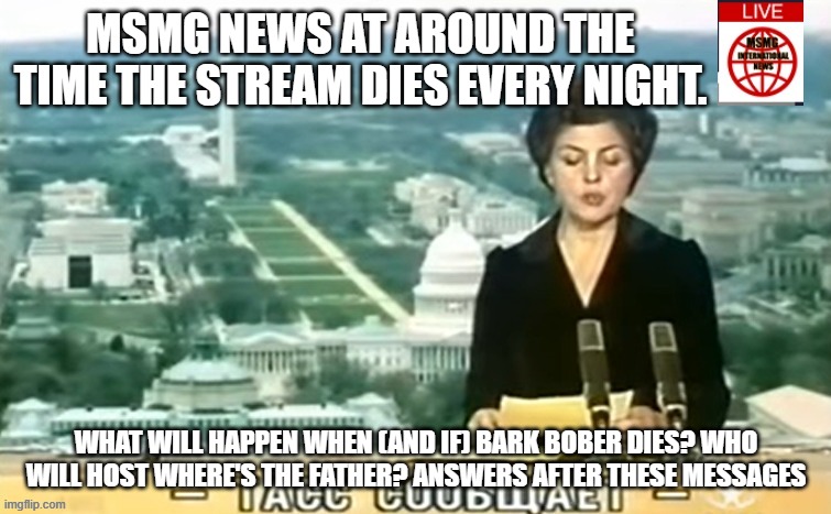 Dictator MSMG News | MSMG NEWS AT AROUND THE TIME THE STREAM DIES EVERY NIGHT. WHAT WILL HAPPEN WHEN (AND IF) BARK BOBER DIES? WHO WILL HOST WHERE'S THE FATHER? ANSWERS AFTER THESE MESSAGES | image tagged in dictator msmg news | made w/ Imgflip meme maker