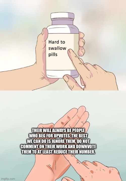 Hard To Swallow Pills | THEIR WILL ALWAYS BE PEOPLE WHO BEG FOR UPVOTES. THE BEST WE CAN DO IS IGNORE THEM, DO NOT COMMENT ON THEIR WORK AND DOWNVOTE THEM TO AT LEAST REDUCE THEIR NUMBER. | image tagged in memes,hard to swallow pills | made w/ Imgflip meme maker