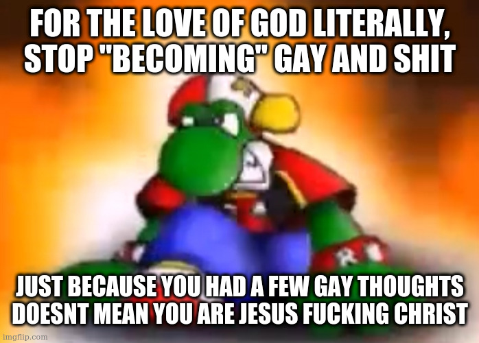 i hate gen z because everyone immediatley assumes things about themselves which is annoying, you aren't gay or whatever, go outs | FOR THE LOVE OF GOD LITERALLY, STOP "BECOMING" GAY AND SHIT; JUST BECAUSE YOU HAD A FEW GAY THOUGHTS DOESNT MEAN YOU ARE JESUS FUCKING CHRIST | image tagged in gangster yoshi | made w/ Imgflip meme maker