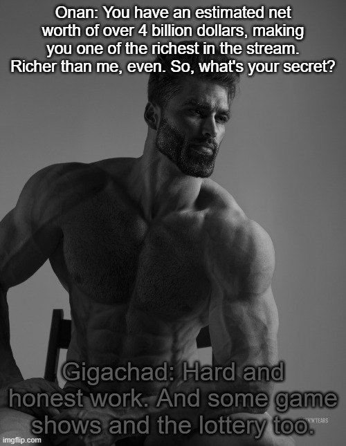 Giga Chad | Onan: You have an estimated net worth of over 4 billion dollars, making you one of the richest in the stream. Richer than me, even. So, what's your secret? Gigachad: Hard and honest work. And some game shows and the lottery too. | image tagged in giga chad | made w/ Imgflip meme maker