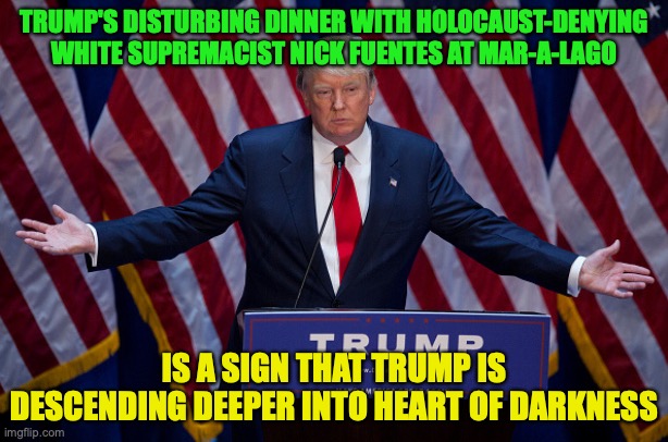 Reject MAGA, Reject the Democrats, Return to traditional GOP values (aka Neoconservatism) | TRUMP'S DISTURBING DINNER WITH HOLOCAUST-DENYING WHITE SUPREMACIST NICK FUENTES AT MAR-A-LAGO; IS A SIGN THAT TRUMP IS DESCENDING DEEPER INTO HEART OF DARKNESS | image tagged in donald trump,nick fuentes,dinner,white nationalism,maralago,antisemites | made w/ Imgflip meme maker