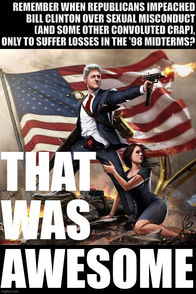 Pro-tip for the incoming GOP Class of '23 | REMEMBER WHEN REPUBLICANS IMPEACHED BILL CLINTON OVER SEXUAL MISCONDUCT (AND SOME OTHER CONVOLUTED CRAP), ONLY TO SUFFER LOSSES IN THE '98 MIDTERMS? THAT WAS AWESOME | image tagged in bill clinton america flag | made w/ Imgflip meme maker