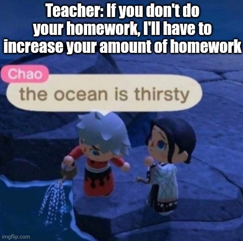Teachers be like | Teacher: If you don't do your homework, I'll have to increase your amount of homework | image tagged in the ocean is thirsty | made w/ Imgflip meme maker