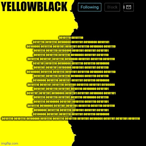 Yellowblack announcement template | 00101110 00101110 00101110 00101110 00100000 00101101 00100000 00101101 00100000 00101110 00101101 00101101 00101110 00100000 00101110 00101110 00101110 00100000 00101101 00101101 00101101 00101110 00101110 00101110 00100000 00101101 00101110 00101110 00101101 00101110 00100000 00101101 00101110 00101110 00101101 00101110 00100000 00101110 00101110 00100000 00101101 00101101 00100000 00101101 00101101 00101110 00100000 00101110 00101110 00101101 00101110 00100000 00101110 00101101 00101110 00101110 00100000 00101110 00101110 00100000 00101110 00101101 00101101 00101110 00100000 00101110 00101101 00101110 00101101 00101110 00101101 00100000 00101101 00101110 00101101 00101110 00100000 00101101 00101101 00101101 00100000 00101101 00101101 00100000 00101101 00101110 00101110 00101101 00101110 00100000 00101110 00101110 00100000 00101101 00101110 00101110 00101101 00101110 00100000 00101101 00101101 00101110 00101110 00101110 00100000 00101110 00101110 00101101 00101101 00101101 00100000 00101101 00101110 00101101 00101110 00100000 00101110 00101110 00100000 00101110 00101110 00101110 00101101 00100000 00101101 00101101 00101110 | image tagged in yellowblack announcement template | made w/ Imgflip meme maker