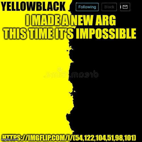 Yellowblack announcement template | I MADE A NEW ARG THIS TIME IT'S IMPOSSIBLE; HTTPS://IMGFLIP.COM/I/(54,122,104,51,98,101) | image tagged in yellowblack announcement template | made w/ Imgflip meme maker