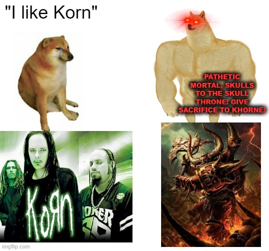 "I like Korn" PATHETIC MORTAL, SKULLS TO THE SKULL THRONE! GIVE SACRIFICE TO KHORNE! | image tagged in swole doge vs cheems flipped,blank white template | made w/ Imgflip meme maker