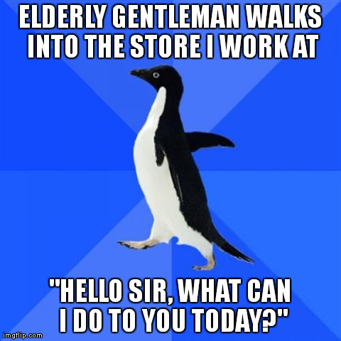 Socially Awkward Penguin | ELDERLY GENTLEMAN WALKS INTO THE STORE I WORK AT "HELLO SIR, WHAT CAN I DO TO YOU TODAY?" | image tagged in memes,socially awkward penguin,AdviceAnimals | made w/ Imgflip meme maker